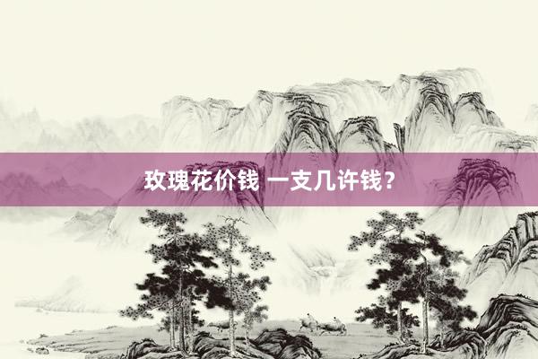 玫瑰花价钱 一支几许钱？